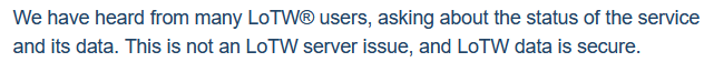 2024-05-22 (a week after the outage): We have heard from many LoTW® users, asking about the status of the service and its data. This is not an LoTW server issue, and LoTW data is secure.